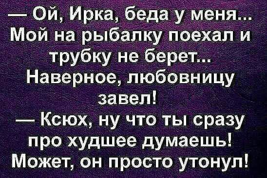 Ой Ирка беда ум я Мой на рыбалку поехал и трубку не берет Наверное пюбовнйцу завел КсЮх ну что ты сразу про худшее думаешь Может он просто утонул