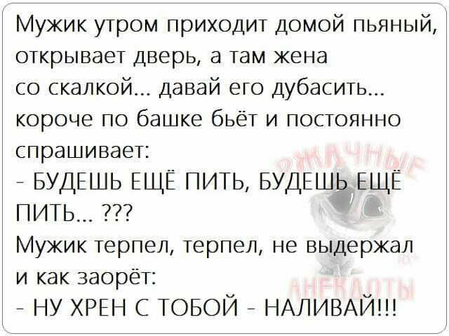 Мужик утром приходит домой пьяный открывает дверь а там жена со скалкой давай его дубасить короче по башке бьёт и постоянно спрашивает БУДЕШЬ ЕЩЁ ПИТЬ БУДЕШЬ ЕЩЁ пить Мужик терпел терпел не выдержал и как заорёт ну ХРЕН с ТОБОЙ НАЛИВАЙ