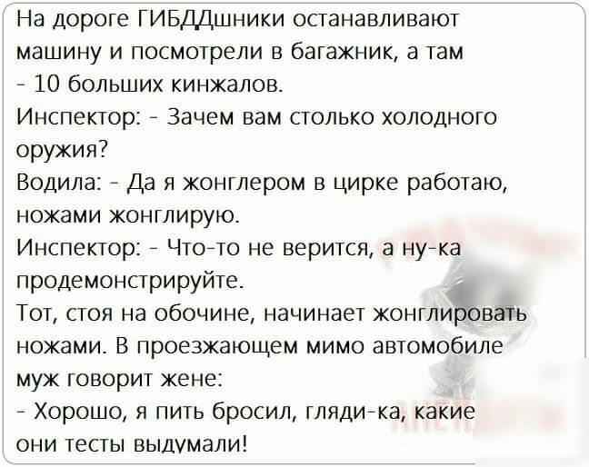 На дороге ГИБДДшники останавливают машину и посмотрели в багажник а там 7 10 больших кинжалов Инспектор _ Зачем вам столько холодного оружия Водила _ Да я жонглером в цирке работаю ножами жонглирую Инспектор _ Чтоето не верится а нуека продемонстрируйте Тот стоя на обочине начинает жонглировать ножами В проезжающем мимо автомобиле муж говорит жене _ Хорошо я пить бросил глядиека какие они тесты вы