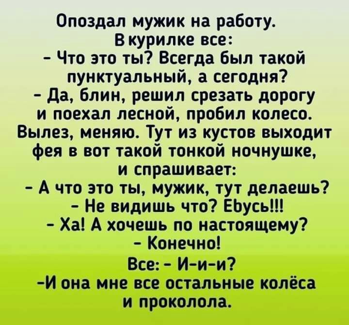 Опоздал мужик на работу В курилке все Что это ты Всегда был такой пунктуальный а сегодня да блин решил срезать дорогу и поехал лесной пробил колесо Вылез меняю Тут из кустов выходит фея в вот такой тонкой ночнушке и спрашивает А что это ты мужик тут делаешь Не видишь что ЕЬусь Ха А хочешь по настоящему Конечно Все И и и И она мне все остальные колёса и проколола
