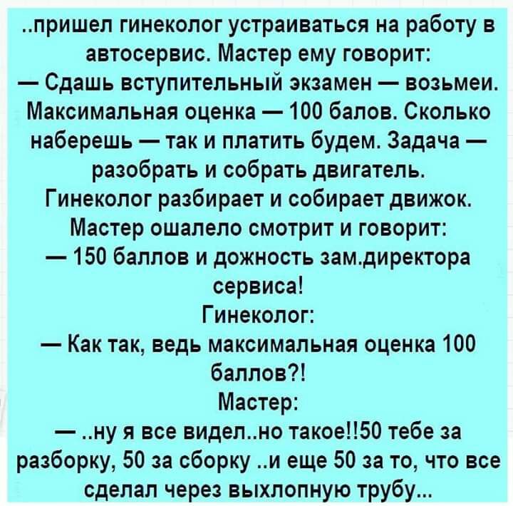 пришел гинеколог устраиваться на работу в автосервис Мастер ему говорит Сдашь вступительный экзамен возьмеи Максимальная оценка 100 балов Сколько наберешь так и платить будем Задача разобрать и собрать двигатель Гинеколог разбирает и собирает движок Мастер ошалело смотрит и говорит 150 баллов и дожность замдиректора сервиса Гинеколог Как так ведь максимальная оценка 100 баллов Мастер ну я все виде