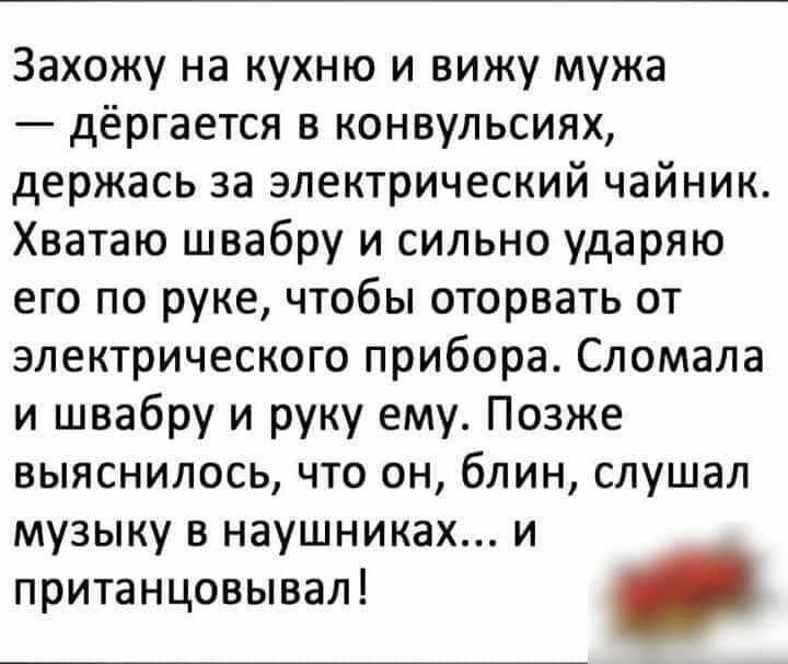 Захожу на кухню и вижу мужа дёргается в конвульсиях держась за электрический чайник Хватаю швабру и сильно ударяю его по руке чтобы оторвать от электрического прибора Сломала и швабру и руку ему Позже выяснилось что он блин слушал музыку в наушниках и пританцовывал