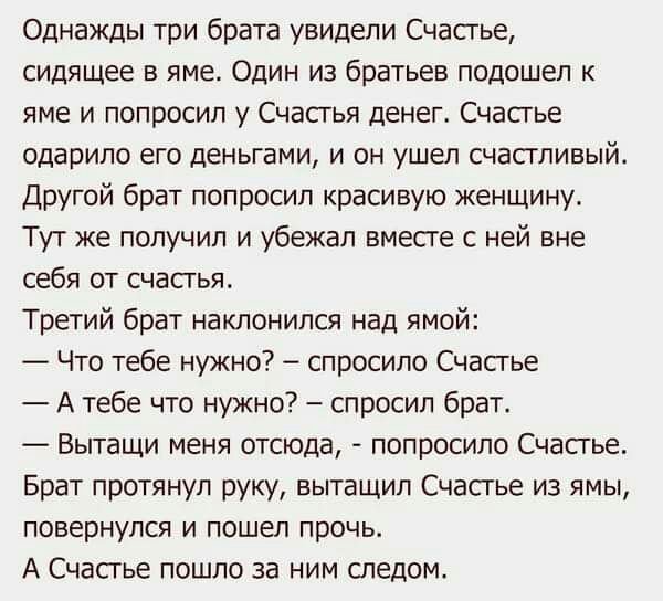 Однажды три брата увидели Счастье сидящее в яме Один из братьев подошел к яме и попросил у Счасгья денег Счастье одарипо его деньгами и он ушел счастливый Другой брат попросил красивую женщину Тут же получил и убежал вместе с ней вне себя от счастья Третий брат наклонился над ямой Что тебе нужно спросило Счастье А тебе что нужно спросил брат Вытащи меня отсюда попросило Счастье Брат протянул руку 