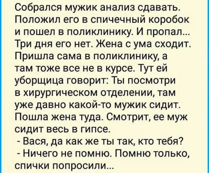 Собрался мужик анализ сдавать Положил его в спичечный коробок и пошел в поликлинику И пропал Три дня его нет Жена с ума сходит Пришла сама в поликлинику а там тоже все не в курсе Тут ей уборщица говорит Ты посмотри в хирургическом отделении там уже давно какой то мужик сидит Пошла жена туда Смотрит ее муж сидит весь в гипсе Вася да как же ты так кто тебя Ничего не помню Помню только спички попроси