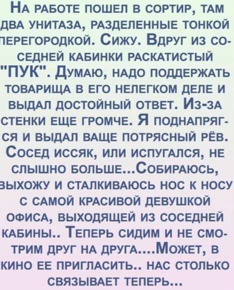 НА РАБОТЕ пошел в сортир ТАМ ДВА унитюд РАЗДЕПЕННЫЕ тонкой терегородкой Сижу Вдруг из со седней КАБинки РАСКАТИСТЫЙ ПУК думдю НАДО ПОДДЕРЖАТЬ ТОВАРИЩА в его нелегком деле и ВЫДАЛ достойный ответ Из зА стенки еще громче Я ПОДНАПРЯГ ся и ВЫДАП вдще потрясный РЁВ Сосед иссяк или испугАлся не слышно еопьшеСовигАюсь выхожу и стдпкивдюсь нос к носу с сдмой КРАСИВОЙ девушкой ооисд выходящей из соседней К