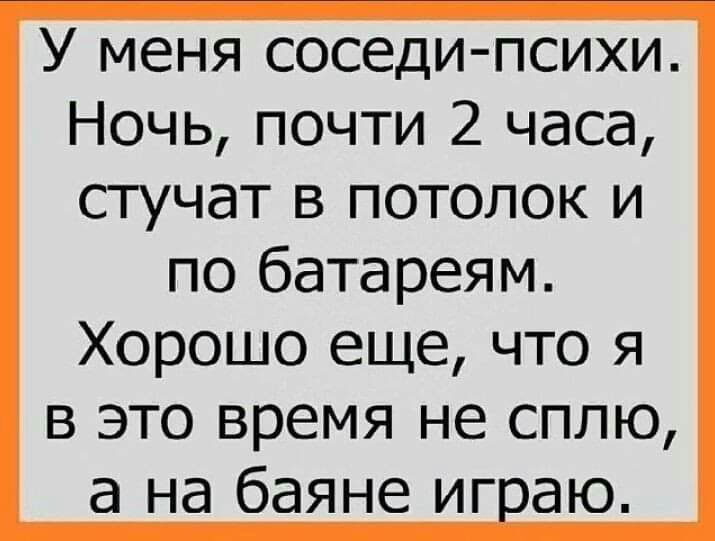 У меня соседи психи Ночь почти 2 часа стучат в потолок и по батареям Хорошо еще что я в это время не сплю а на баяне игаю