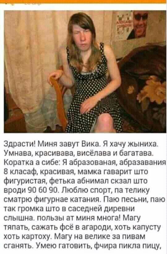 Здрасти Миня завут Вика Я хачу жыниха Умнава красивава висёпава и багатава Коратка а сибе Я абразованая абразавания кпасаф красивая мамка гаварит што фигуристая фетька абнимап скзап што вроди 90 60 90 Люблю спорт па телику сматрю фигурнае катания Паю песьни паю так громка што в саседней диревни слышна пользы ат миня многа Магу тяпатьт сажать фсё в агароди хоть капусту хоть картоху Магу на велике з