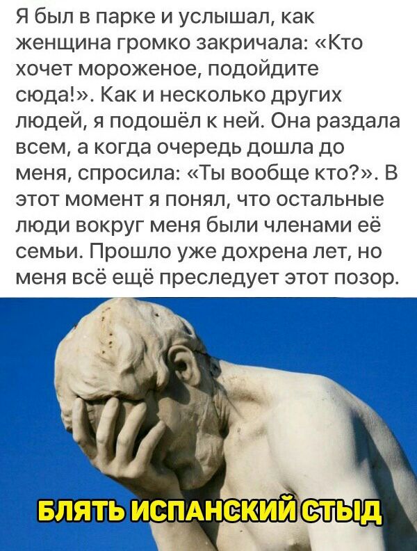 Я был в парке и услышал как женщина громко закричала Кто хочет мороженое подойдите сюда Как и несколько других людей я подошёл к ней Она раздала всем а когда очередь дошла до меня спросила Ты вообще кто В этот момент я понял что остальные люди вокруг меня были членами её семьи Прошло уже дохрена лет но меня всё ещё преследует этот позор