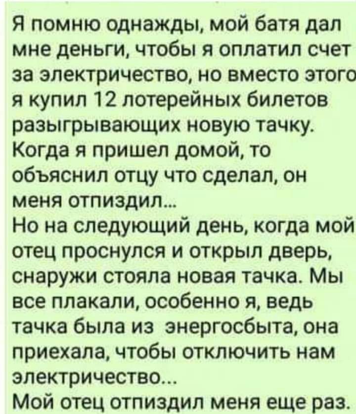 Я помню однажды мой батя дал мне деньги чтобы я оплатил счет за электричество но вместо этого я купил 12 лотерейных билетов разыгрывающих новую тачку Когда я пришел домой то объяснил отцу что сделал он меня отпиздил Но на следующий день когда мой отец проснулся и открыл дверь снаружи стояла новая тачка Мы все плакали особенно я ведь тачка была из энергосбыта она приехала чтобы отключить нам электр