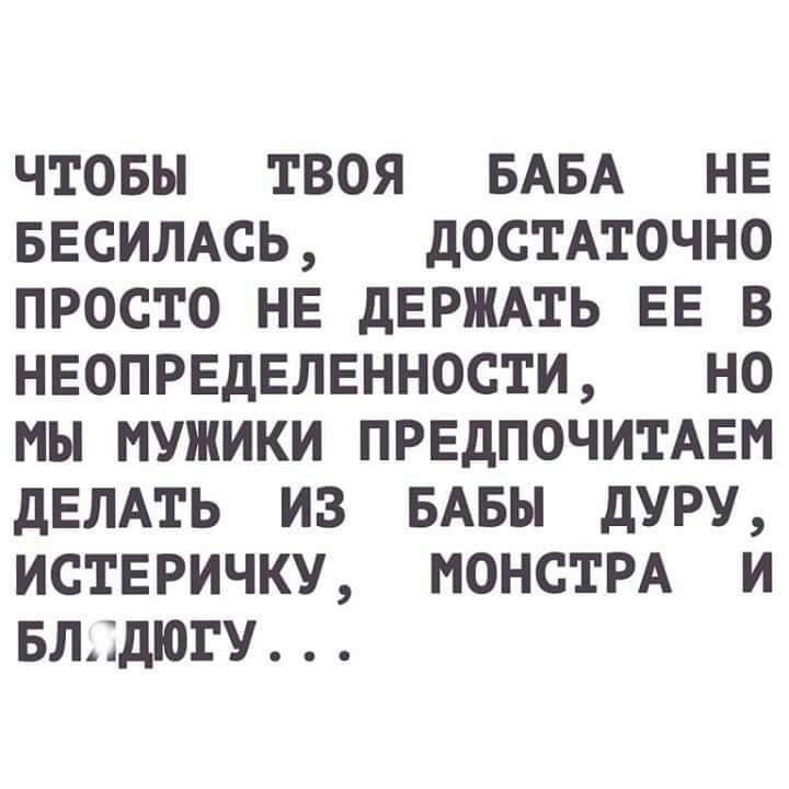 ЧТОБЫ ТВОЯ БАБА НЕ БЕСИЛАСЬ дОСТАТОЧНО ПРОСТО НЕ дЕРЖАТЬ ЕЕ В НЕОПРЕДЕЛЕННОСТИ НО МЫ МУЖИКИ ПРЕдПОЧИТАЕМ ДЕЛАТЬ ИЗ БАБЫ дУРУ ИСТЕРИЧКУ МОНСТРА И БЛДДЮГУ