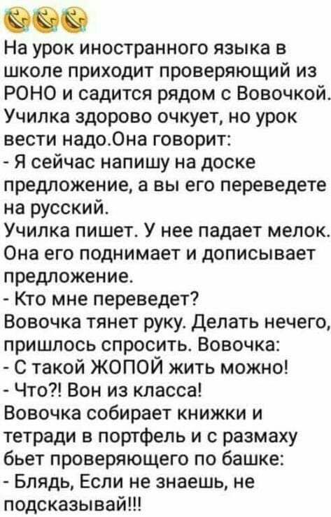 На урок иностранного языка в школе приходит проверяющий из РОНО и садится рядом с Вовочкой Училка здорово очкует но урок вести надоОна говорит Я сейчас напишу на доске предложение а вы его переведете на русский Училка пишет У нее падает мелок Она его поднимает и дописывает предложение Кто мне переведет Вовочка тянет руку Делать нечего пришлось спросить Вовочка С такой ЖОПОЙ жить можно Что Вон из к