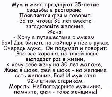 Муж и жена празднуют 35 летие свадьбы в ресторане Появляется срея и говорит За то чтовы 35 лет вместе загадывайте желание Жена Хочу в путешествие с мужем Бах Два билета на лайнер у нее в руках Очередь мужа Он подумал и говорит Это все хорошо но такой шанс выпадает раз в жизни я хочу себе жену на 30 лет моложе Жена в шоке сред в шоке но желание есть желание Бах И муж стал 927летним стариком Мораль 