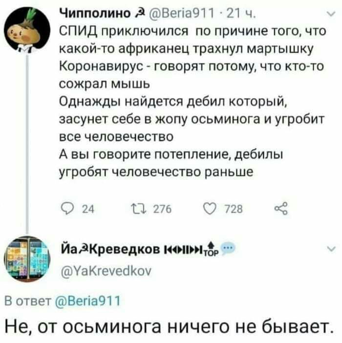 Чиппопино ВегіаЧП 21 ч СПИД приключился по причине того что какойто африканец трахнул мартышку Коронавирус говорят потому что ктото сожрал мышь Однажды найдется дебил который засунет себе в жопу осьминога и угробит все человечество А вы говорите потепление дебилы угробят человечество раньше 24 ТЦ 276 О 728 З ЙадКреведков копыт УаКгечео Коу В ответ ВегіаЧП Не ОТ осьминога НИЧЭГО не бывает