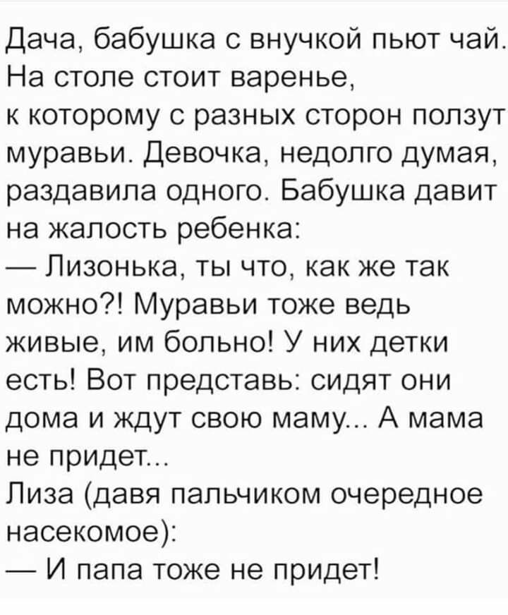 Дача бабушка с внучкой пьют чай На столе стоит варенье к которому с разных сторон ползут муравьи Девочка недолго думая раздавила одного Бабушка давит на жалость ребенка Лизонька ты что как же так можно Муравьи тоже ведь живые им больно У них детки есть Вот представь сидят они дома и ждут свою маму А мама не придет Лиза давя пальчиком очередное насекомое И папа тоже не придет