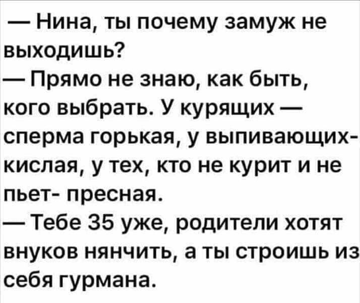 Нина ты почему замуж не выходишь Прямо не знаю как быть кого выбрать У курящих сперма горькая у выпивающих кислая у тех кто не курит и не пьет пресная Тебе 35 уже родители хотят внуков нянчить а ты строишь из себя гурмана