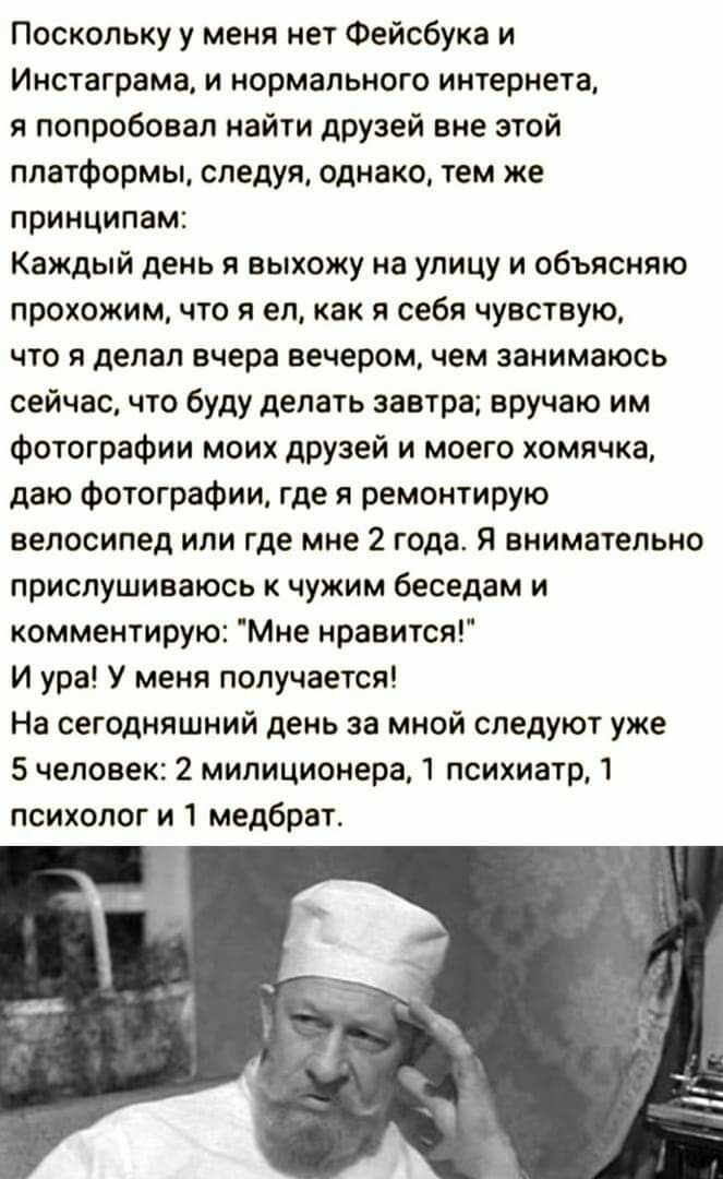 Поскольку у меня нет Фейсбука и Инстаграма и нормального интернета я попробовал найти друзей вне этой платформы следуя однако тем же принципам Каждый день я выхожу на улицу и объясняю прохожим что я ел как я себя чувствую что я делал вчера вечером чем занимаюсь сейчас что буду делать завтра вручаю им фотографии моих друзей и моего хомячка даю Фотографии где я ремонтирую велосипед или где мне 2 год