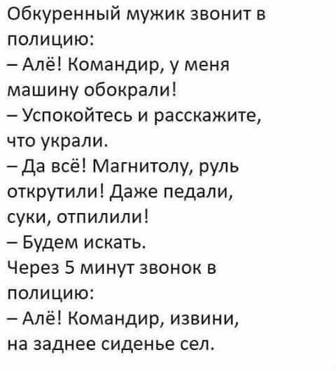 Обкуренный мужик звонит в полицию Алё Командир у меня машину обокрали Успокойтесь и расскажите что украли Да всё Магнитолу руль открутили даже педали суки отпилили Будем искать Через 5 минут звонок в полицию Алё Командир извини на заднее сиденье сел