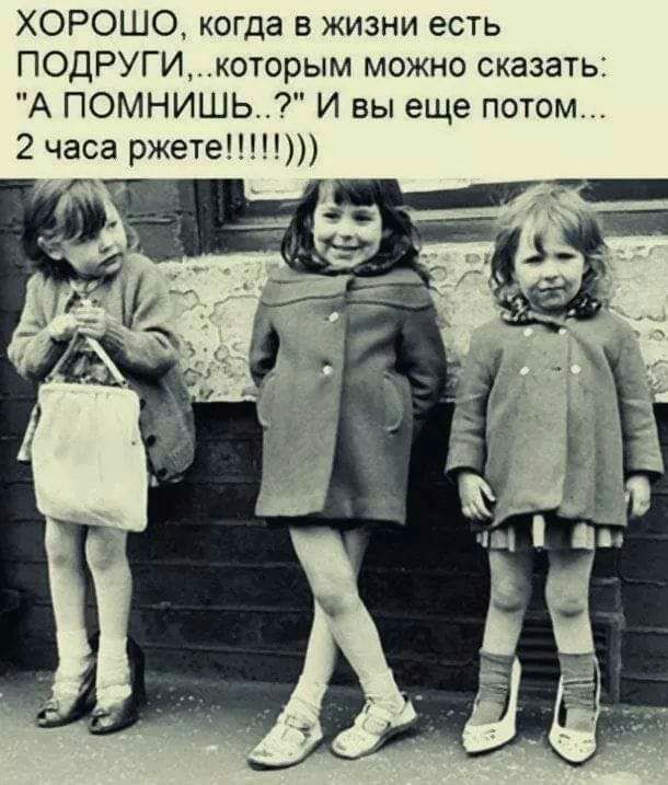 ХОРОШО когда в жизни есть ПОДРУГИкоторым можно сказать А ПОМНИШЬ И вы еще потом 2 часа ржете х