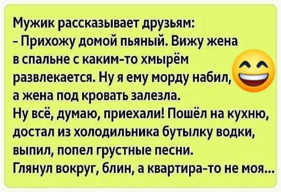Мужик рассказывает друзьям Прихожу домой пьяный Вижу жена в спальне с каким то хмырём развлекается Ну я ему морду набил а жена под кровать залезла Ну всё думаю приехали Пошёл на кухню достал из холодильника бутылку водки выпил попел грустные песни Глянул вокруг блин а квартира то не моя