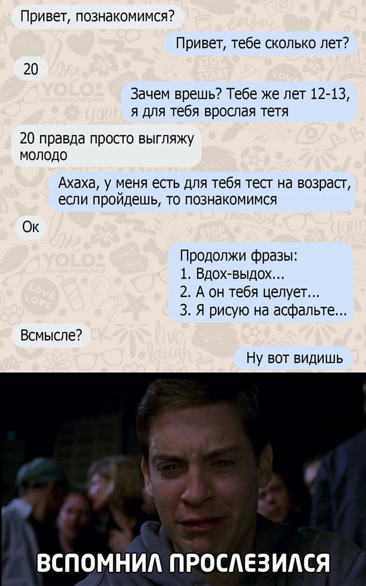 Привет познакомимся Привет тебе сколько лет 20 Зачем врешь Тебе же лет 12 13 я для тебя врослая тетя 20 правда просто выгляжу молодо Ахаха у меня есть для тебя тест на возраст если пройдешь то познакомимся Ок Продолжи фразы 1 Вдохвыдох 2 А он тебя целует 3 Я рисую на асфальте Всмысле Ну вот видишь ВСПОМНИА ПРОСАЕЗИАСЯ