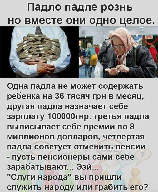 Падпо падле рознь но вместе они одно целое Одна падпа не может содержать ребенка на 36 тясяч грн в месяц другая падла назначает себе зарплату 100000гнр третья падла выписывает себе премии по 8 миллионов долларов четвертая падла советует отменить пенсии пусть пенсионеры сами себе зарабатывают Ээй Слуги народа вы пришли служить народу или грабить его