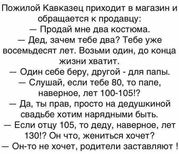 Пожилой Кавказец приходит в магазин и обращается к продавцу Продай мне два костюма Дед зачем тебе два Тебе уже восемьдесят лет Возьми один до конца жизни хватит Один себе беру другой для папы Слушай если тебе 80 то папе наверное лет 100105 Да ты прав просто на дедушкиной свадьбе хотим нарядными быть Если отцу 105 то деду наверное лет 130 Он что жениться хочет Онто не хочет родители заставляют