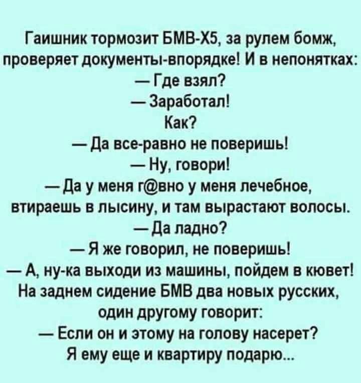 Гаишник тормозит вмв хз за рулем бомж проверяет документы впорядке И в непонятках Где взял Заработал Как Да все равно не поверишь Ну говори да у меня гвно у меня лечебное втираешь в лысину и там вырастают волосы да ладно Я же говорил не поверишь А ну ка выходи из машины пойдем в кювет На заднем сидение БМВ два новых русских один другому говорит Если он и этому на голову насерет Я ему еще и квартир