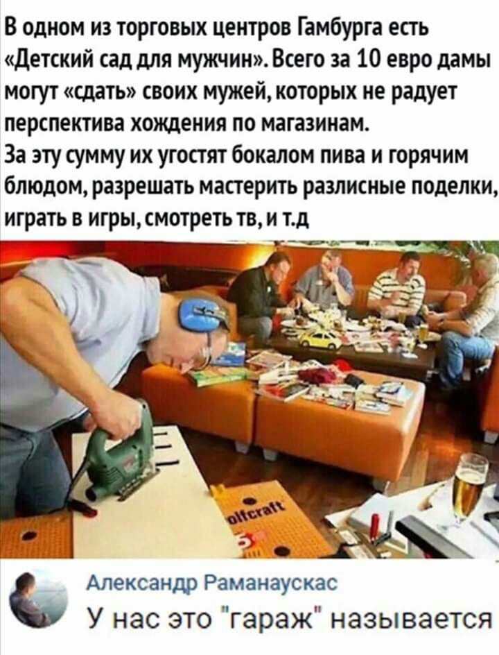 В одном из торговых центров Гамбурга есгь детский сад для мужчин Всего за 10 евро дамы могут шать своих мужей которых не радует перспектива хождения по магазинам За эту сумму их угостят бокалом пива и горячим блюдом разрешать масгерить разлисные поделки играть в игрысмотреть тв и тд д тж_ _ Александр Раманаускас У нас это гараж называется