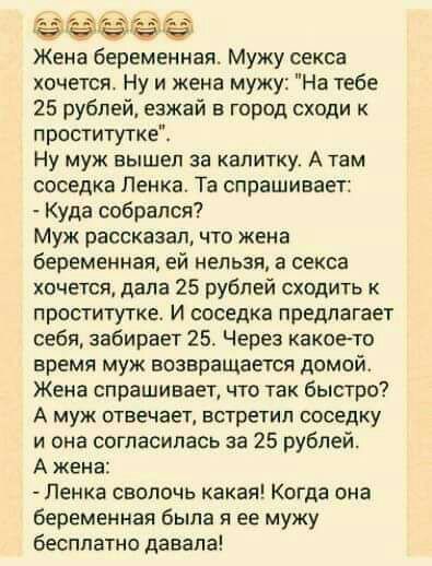 Жена беременная Мужу секса хочется Ну и жена мужу На тебе 25 рублей езжай в город сходи к проститутке Ну муж вышел за калитку А там соседка Пенка Та спрашивает Куда собрался Муж рассказал что жена беременная ей нельзя а секса хочется дапа 25 рублей сходить к проститутке И соседка предлагает себя забирает 25 Через какоето время муж возвращается домой Жена спрашивает что так быстро А муж отвечает вс