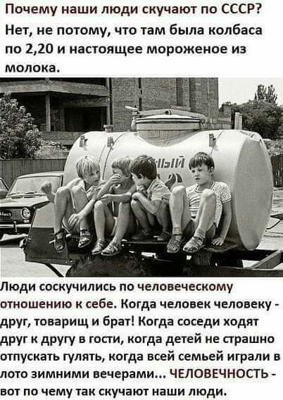 Почему наши люди скучают по СССР Нет не потому что там была колбаса по 220 и настоящее мороженое из молока Люди соскучились по человеческому отношению к себе Когда человек человеку друг товарищ и брат Когда соседи ходят друг к другу в гости когда детей не страшно отпускать гулять когда всей семьей играли в лото зимними вечерами ЧЕЛОВЕЧНПСТЬ вот по чему так скучают наши люди