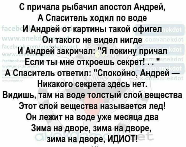 С причала рыбачил апостол Андрей А Спаситель ходил по воде И Андрей от картины такой офигел Он такого не видел нигде И Андрей закричал Я покину причал Если ты мне откроешь секрет А Спаситель ответил Спокойно Андрей Никакого секрета здесь нет Видишь там на воде толстый слой вещества Этот слой вещества называется лед Он лежит на воде уже месяца два Зима на дворе зима на дворе зима на дворе ИДИОТ