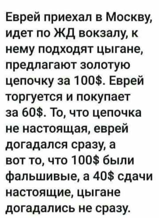 Еврей приехал в Москву идет по ЖД вокзалу к нему подходят цыгане предлагают золотую цепочку за 100 Еврей торгуется и покупает за 60 То что цепочка не настоящая еврей догадался сразу а вот то что 100 были фальшивые а 40 сдачи настоящие цыгане догадались не сразу