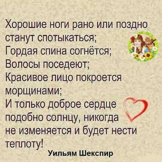 Хорошие ноги рано или поздно станут спотыкаться Гордая спина согнётся Волосы поседеют Красивое пицо покроется морщинами И только доброе сердце подобно солнцу никогда не ИЗМЕНЯЭТСЯ И будет НЭСТИ теплоту Уильям Шекспир
