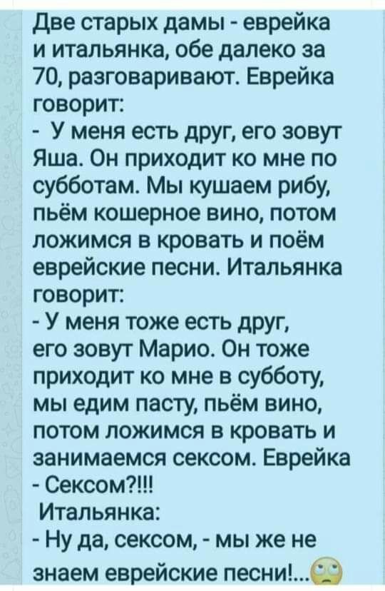 две старых дамы еврейка и итальянка обе далеко за 70 разговаривают Еврейка говорит У меня есть друг его зовут Яша Он приходит ко мне по субботам Мы кушаем рибу пьём кошерное вино потом ложимся в кровать и поём еврейские песни Итальянка говорит У меня тоже есть друг его зовут Марио Он тоже приходит ко мне в субботу мы едим пасту пьём вино потом ложимся в кровать и занимаемся сексом Еврейка Сексом И