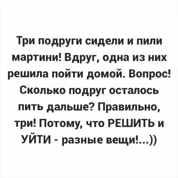 Три подруги сидели и пили мартини Вдруг одна из них решила пойти домой Вопрос Сколько подруг осталось пить дальше Правильно три Потому что РЕШИТЬ и УЙТИ разные вещи