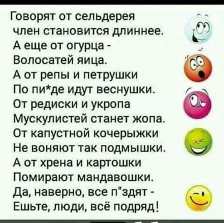 ГОВОРЯТ ОТ сельдерея ЧЛЕН СТЗНОВИТСЯ длиннее А еще от огурца Волосатей яица А от репы и петрушки По пиде идут веснушки От редиски и укропа Мускулистей станет жопа От капустной кочерыжки Не воняют так подмышки А от хрена и картошки Помирают мандавошки да наверно все пздят Ешьте люди всё подряд