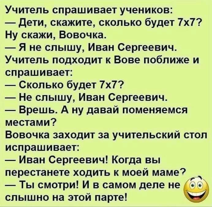 Учитель спрашивает учеников дети скажите сколько будет 7х7 Ну скажи Вовочка Я не слышу Иван Сергеевич Учитель подходит к Вове поближе и спрашивает Сколько будет 7х7 Не слышу Иван Сергеевич Врешь А ну давай поменяемся местами Вовочка заходит за учительский стол испрашивает Иван Сергеевич Когда вы перестанете ходить к моей маме С Ты смотри И в самом деле не г слышно на этой парте о