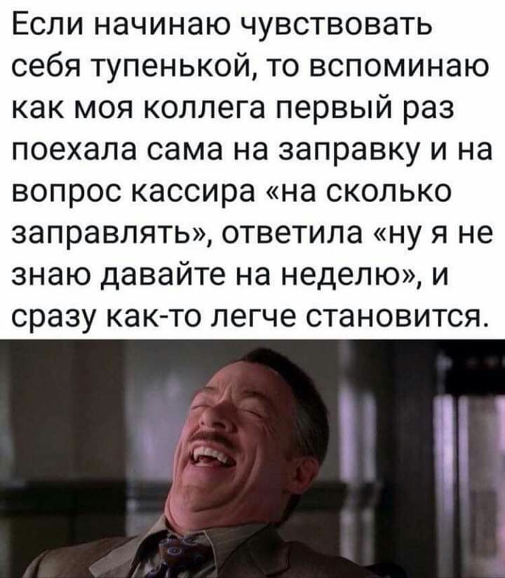 Если начинаю чувствовать себя тупенькой то вспоминаю как моя коллега первый раз поехала сама на заправку и на вопрос кассира на сколько заправлять ответила ну я не знаю давайте на неделю и сразу както легче становится