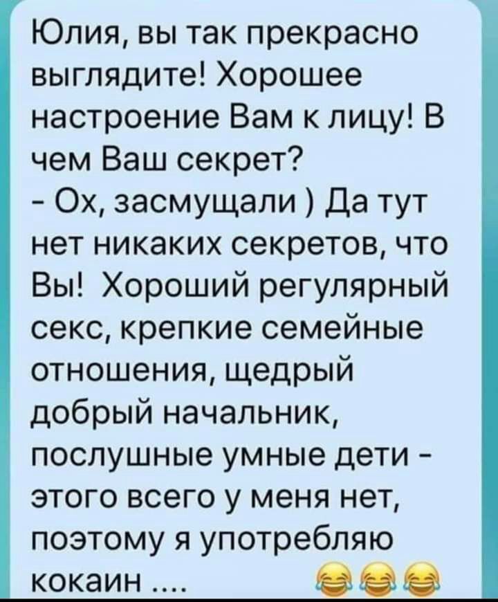 Юлия вы так прекрасно выглядите Хорошее настроение Вам к лицу В чем Ваш секрет Ох засмущали Да тут нет никаких секретов что Вы Хороший регулярный секс крепкие семейные отношения щедрый добрый начальник послушные умные дети этого всего у меня нет поэтому я употребляю кокаин