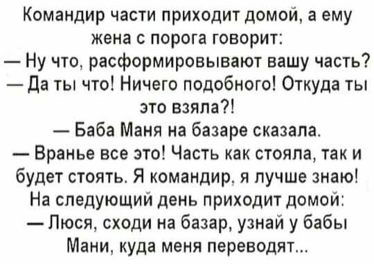 Командир части приходит домой а ему жена с порога говорит Ну что расформировывают вашу часть Да ты что Ничего подобного Откуда ты это взяла Баба Маня на базаре сказала Вранье все это Часть как стояла так и будет стоять Я командир я лучше знаю На следующий день приходит домой Люся сходи на базар узнай у бабы Мани куда меня переводят