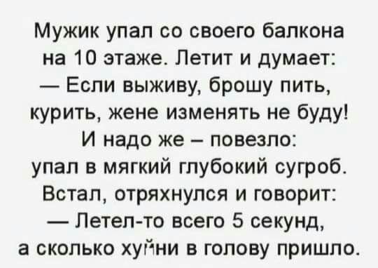 Мужик упал со своего балкона на 10 этаже Летит и думает Если выживу брошу пить курить жене изменять не буду И надо же повезло упал в мягкий глубокий сугроб Встал отряхнупся и говорит Летел то всего 5 секунд а сколько хуйни в голову пришло