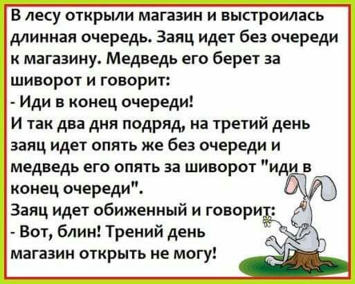 В лесу открыли магазин и выстроилась длинная очередь Заяц идет без очереди к магазину Медведь его берет за шиворот и говорит Иди в конец очереди И так два дня подряд на третий день заяц идет опять же без очереди и медведь его опять за шиворот иди в конец очереди Заяц идет обиженный и говори Бот блин Трений день магазин открыть не могу