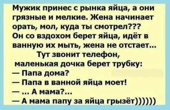 Мужик принес с рынка яйца а они грязные и мелкие Жена начинает орать мол куда ты смотрел Он со вздохом берет яйца идёт в ванную их мыть жена не отстает Тут звонит телефон маленькая дочка берет трубку Папа дома Папа в ванной яйца моет А мама А мама папу за яйца грызёт