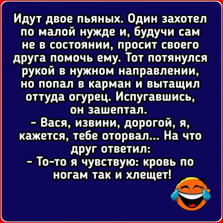 Идут двое пьяных Один захотел по малой нужде и будучи сам не в состоянии просит своего друга помочь ему Тот потянулся рукой в нужном направлении но попал в карман и вытащил оттуда огурец Испугавшись он зашептал Вася извини дорогой я кажется тебе оторвал На что друг ответил То то я чувствую кровь по ногам так и хлещет