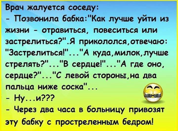 Врач жалуется соседу Позвонила бабкаКак лучше уйти из жизни отравиться повеситься или застрелиться Я прикололся отвечаю 3астрелиться А кудамилоклучше стрелять В сердце А где оно сердце С левой стороны на два пальца ниже соска Нуи Ы Через два часа в больницу привозят эту бабку с простреленньш бедром