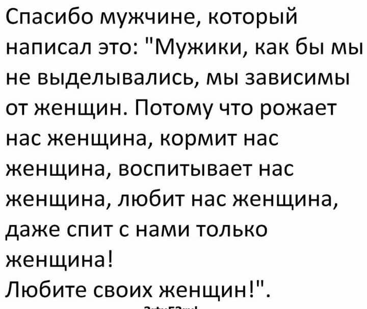 Спасибо мужчине который написал это Мужики как бы мы не выделывались мы зависимы от женщин Потому что рожает нас женщина кормит нас женщина воспитывает нас женщина любит нас женщина даже спит с нами только женщина Любите своих женщин