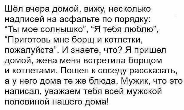 Шёл вчера домой вижу несколько надписей на асфальте по порядку Ты мое солнышко Я тебя люблю Приготовь мне борщ и котлетки пожалуйста И знаете что Я пришел домой жена меня встретила борщом и котпетами Пошел к соседу рассказать а у него дома те же блюда Мужик что это написал уважаем тебя всей мужской половиной нашего дома