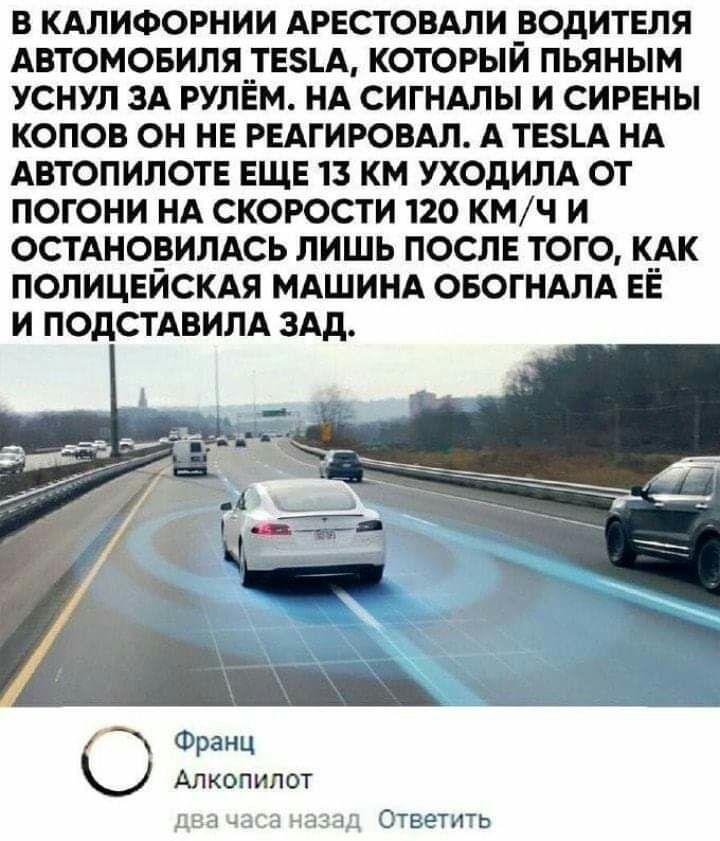 В КАЛИФОРНИИ АРЕСТОВАЛИ ВОДИТЕЛЯ АВТОМОБИЛЯ__ЕА КОТОРЫЙ ПЬЯНЫМ УСНУЛ ЗА РУЛЕМ НА СИГНАЛЫ И СИРЕНЫ КОПОВ ОН НЕ РЕАГИРОВАЛ А ТЕ5А НА АВТОПИЛОТЕ ЕЩЕ 13 КМ УХОДИЛА ОТ ПОГОНИ НА СКОРОСТИ 120 КМ Ч И ОСТАНО_ВИЛАСЬ ЛИШЬ ПОСЛЕ ТОГО К__АК ПОЛИЦЕИСКАЯ МАШИНА ОБОГНАЛА ЕЕ И ПОДСТАВИЛА ЗАд Франц Ю Алкопипот Ответить