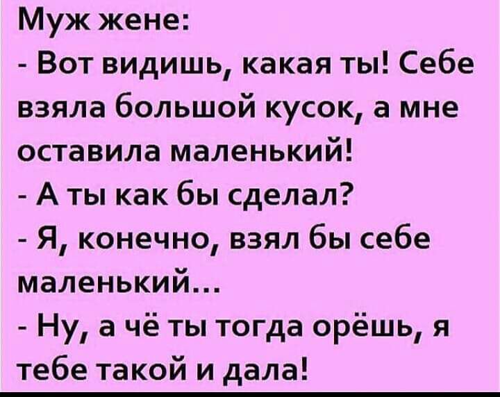 Муж жене Вот видишь какая ты Себе взяла большой кусок а мне оставила маленький А ты как бы сделал Я конечно взял бы себе маленький Ну а чё ты тогда орёшь я тебе такой и дала