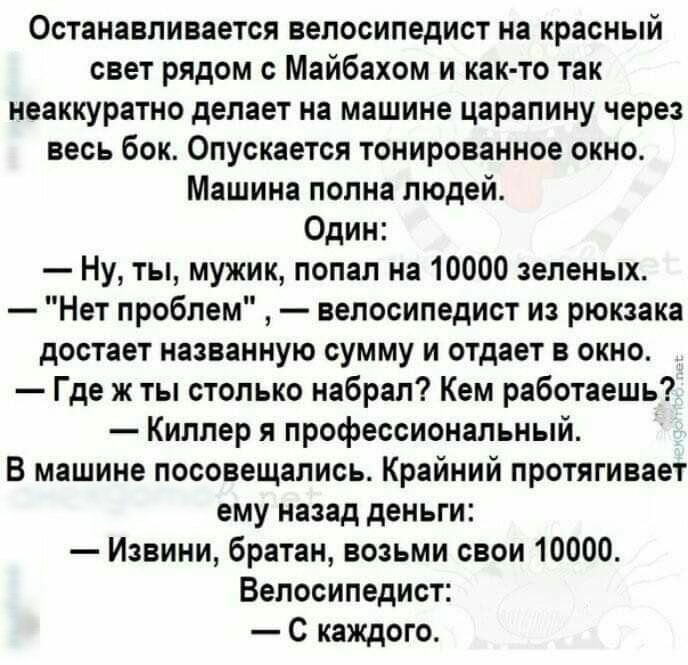 Останавливается велосипедист на красный свет рядом с Майбахом и как то так неаккуратно делает на машине царапину через весь бок Опускается тонированное окно Машина полна людей Один Ну ты мужик попал на 10000 зеленых Нет проблем велосипедист из рюкзака достает названную сумму и отдает в окно Где ж ты столько набрал Кем работаешь Киллер я профессиональный В машине посовещались Крайний протягивает ем